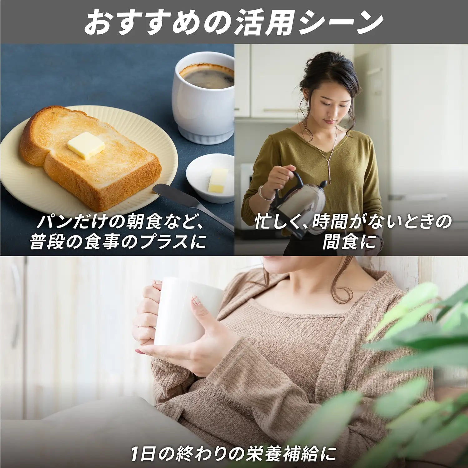おすすめの活用シーン：パンだけの朝食など、普段の食事のプラスに、忙しく時間がない時の間食に、1日の終わりの栄養補給に
